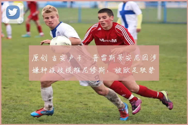 原创 吉安卢卡・普雷斯蒂安尼因涉嫌种族歧视维尼修斯,被欧足联禁赛