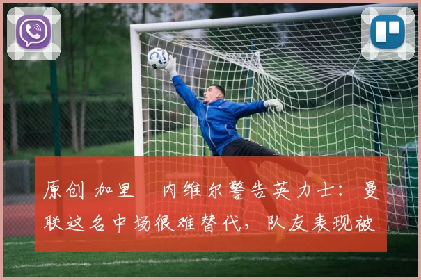 原创 加里・内维尔警告英力士:曼联这名中场很难替代,队友表现被赞 “离谱”