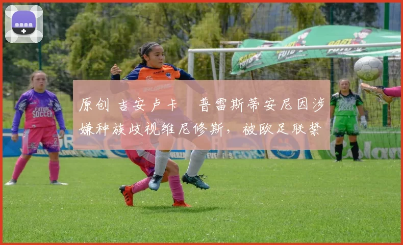 原创 吉安卢卡・普雷斯蒂安尼因涉嫌种族歧视维尼修斯，被欧足联禁赛