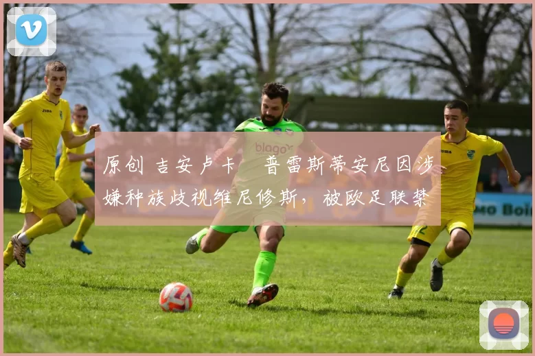 原创 吉安卢卡・普雷斯蒂安尼因涉嫌种族歧视维尼修斯，被欧足联禁赛