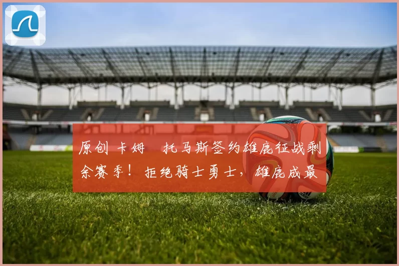 原创 卡姆・托马斯签约雄鹿征战剩余赛季！拒绝骑士勇士，雄鹿成最优选