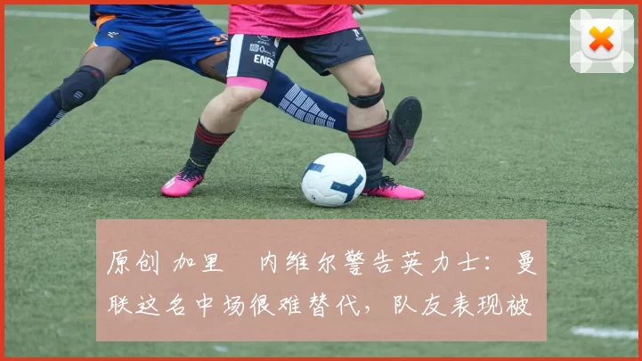 原创 加里・内维尔警告英力士：曼联这名中场很难替代，队友表现被赞 “离谱”