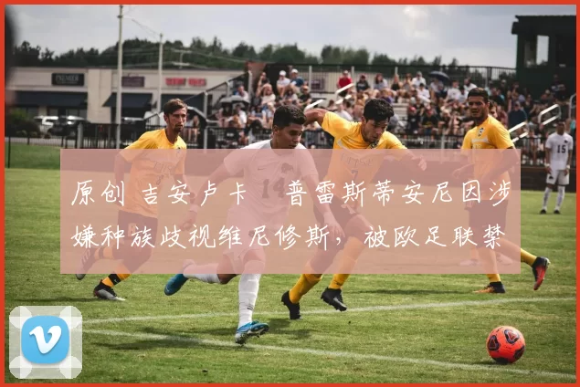 原创 吉安卢卡・普雷斯蒂安尼因涉嫌种族歧视维尼修斯,被欧足联禁赛