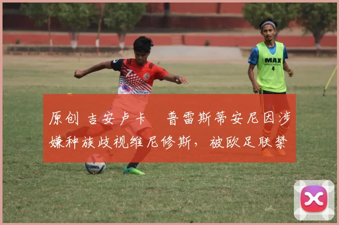 原创 吉安卢卡・普雷斯蒂安尼因涉嫌种族歧视维尼修斯，被欧足联禁赛