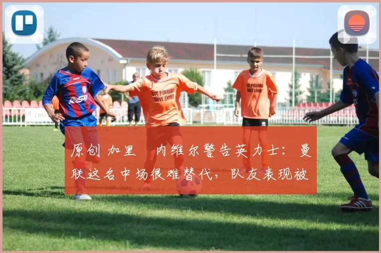 原创 加里・内维尔警告英力士：曼联这名中场很难替代，队友表现被赞 “离谱”