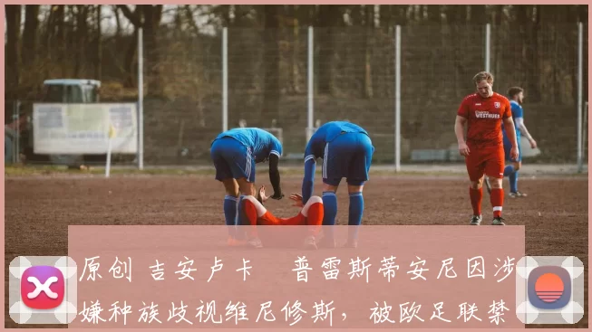 原创 吉安卢卡・普雷斯蒂安尼因涉嫌种族歧视维尼修斯，被欧足联禁赛