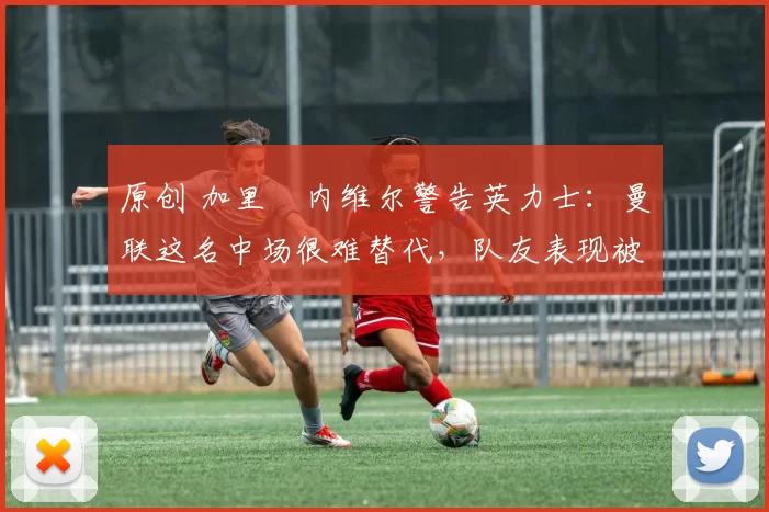 原创 加里・内维尔警告英力士：曼联这名中场很难替代，队友表现被赞 “离谱”