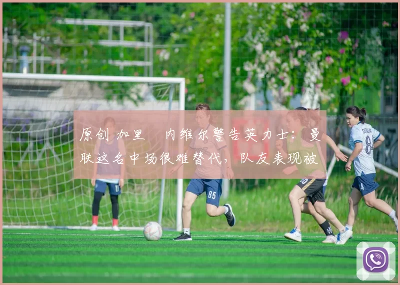 原创 加里・内维尔警告英力士：曼联这名中场很难替代，队友表现被赞 “离谱”