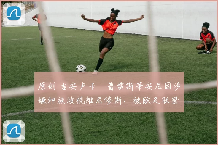 原创 吉安卢卡・普雷斯蒂安尼因涉嫌种族歧视维尼修斯,被欧足联禁赛