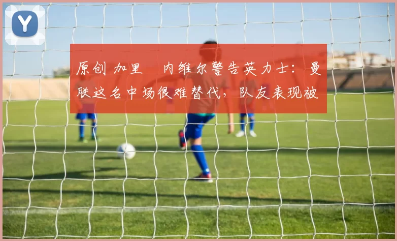 原创 加里・内维尔警告英力士：曼联这名中场很难替代，队友表现被赞 “离谱”