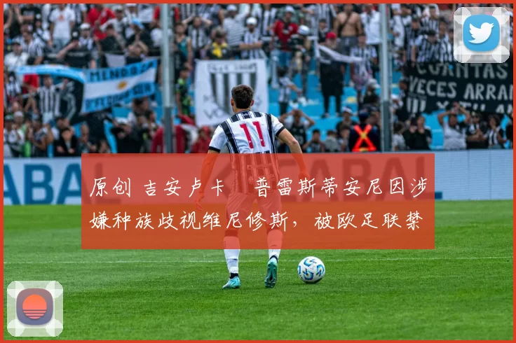 原创 吉安卢卡・普雷斯蒂安尼因涉嫌种族歧视维尼修斯，被欧足联禁赛