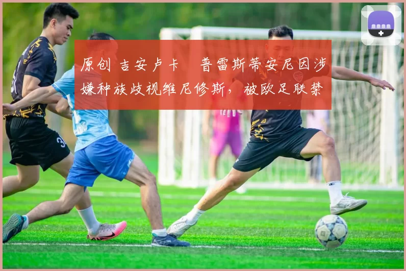 原创 吉安卢卡・普雷斯蒂安尼因涉嫌种族歧视维尼修斯，被欧足联禁赛