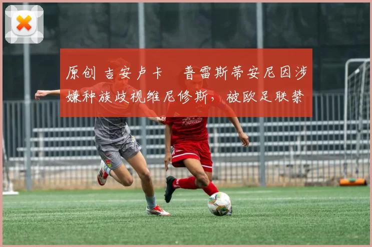 原创 吉安卢卡・普雷斯蒂安尼因涉嫌种族歧视维尼修斯,被欧足联禁赛