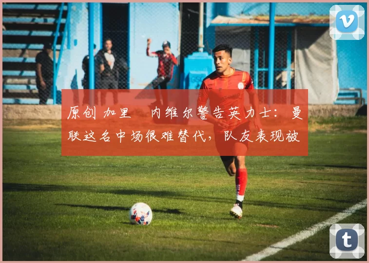 原创 加里・内维尔警告英力士：曼联这名中场很难替代，队友表现被赞 “离谱”