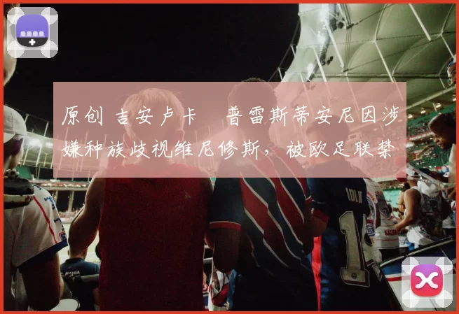 原创 吉安卢卡・普雷斯蒂安尼因涉嫌种族歧视维尼修斯，被欧足联禁赛