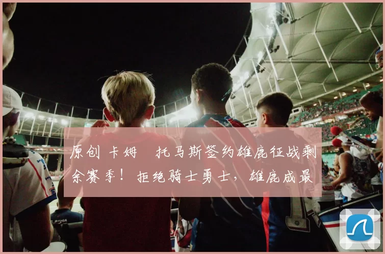 原创 卡姆・托马斯签约雄鹿征战剩余赛季！拒绝骑士勇士，雄鹿成最优选