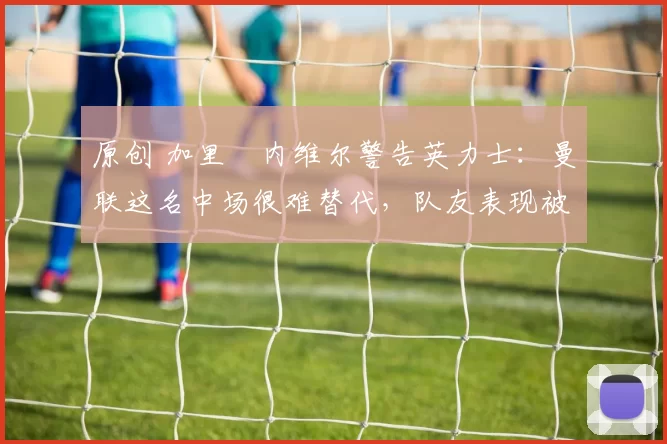 原创 加里・内维尔警告英力士：曼联这名中场很难替代，队友表现被赞 “离谱”