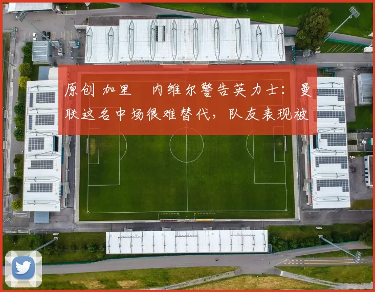 原创 加里・内维尔警告英力士：曼联这名中场很难替代，队友表现被赞 “离谱”