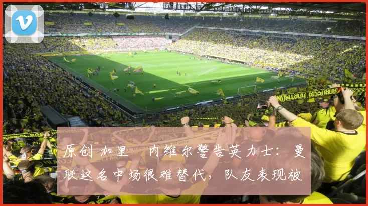 原创 加里・内维尔警告英力士：曼联这名中场很难替代，队友表现被赞 “离谱”