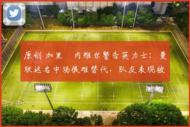 原创 加里・内维尔警告英力士:曼联这名中场很难替代,队友表现被赞 “离谱”