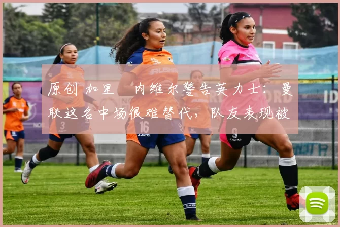 原创 加里・内维尔警告英力士：曼联这名中场很难替代，队友表现被赞 “离谱”