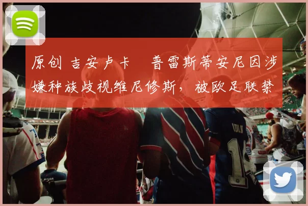 原创 吉安卢卡・普雷斯蒂安尼因涉嫌种族歧视维尼修斯,被欧足联禁赛