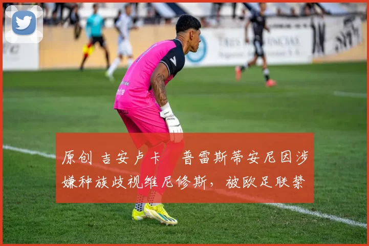 原创 吉安卢卡・普雷斯蒂安尼因涉嫌种族歧视维尼修斯，被欧足联禁赛
