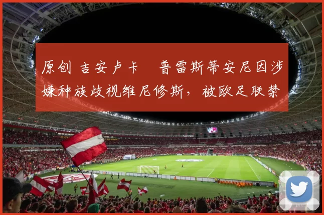 原创 吉安卢卡・普雷斯蒂安尼因涉嫌种族歧视维尼修斯，被欧足联禁赛