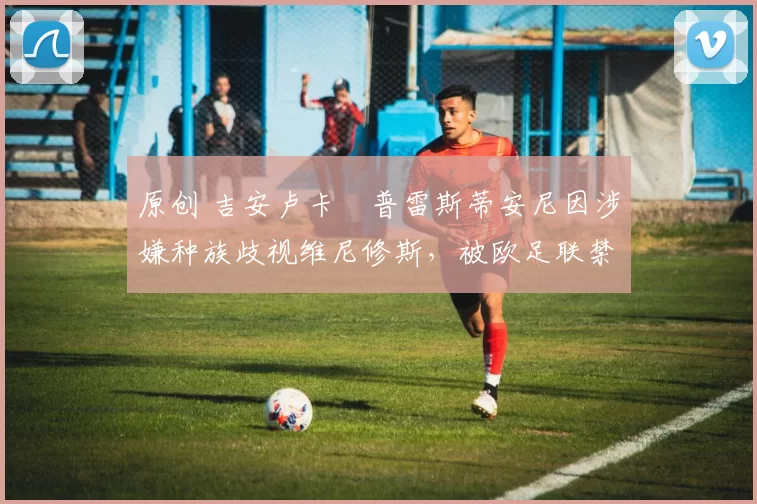 原创 吉安卢卡・普雷斯蒂安尼因涉嫌种族歧视维尼修斯,被欧足联禁赛