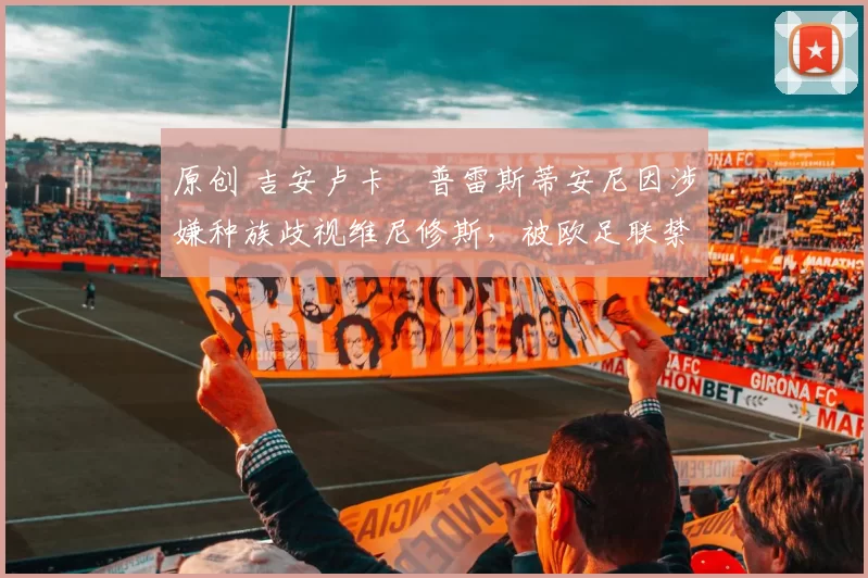 原创 吉安卢卡・普雷斯蒂安尼因涉嫌种族歧视维尼修斯，被欧足联禁赛