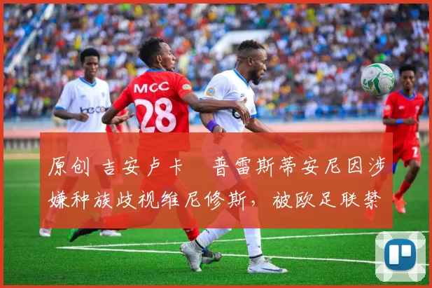 原创 吉安卢卡・普雷斯蒂安尼因涉嫌种族歧视维尼修斯,被欧足联禁赛