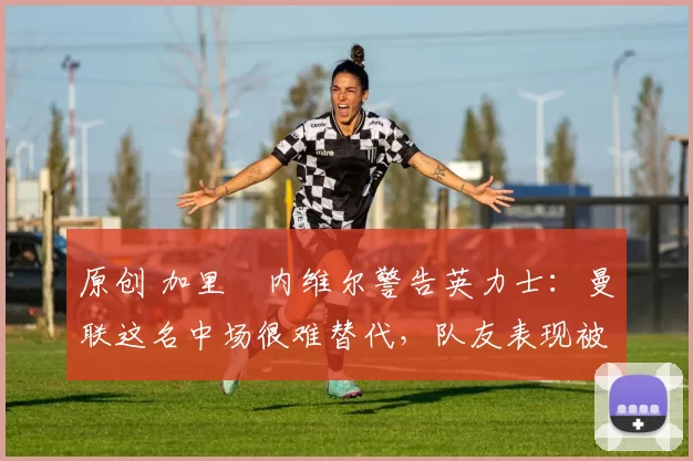 原创 加里・内维尔警告英力士：曼联这名中场很难替代，队友表现被赞 “离谱”