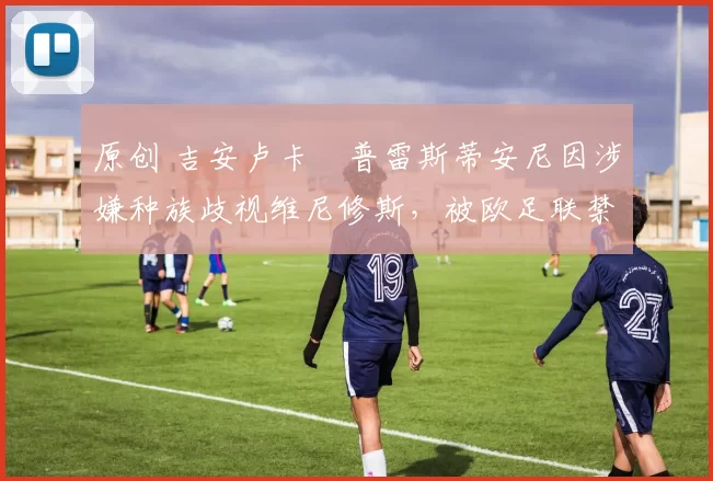 原创 吉安卢卡・普雷斯蒂安尼因涉嫌种族歧视维尼修斯，被欧足联禁赛