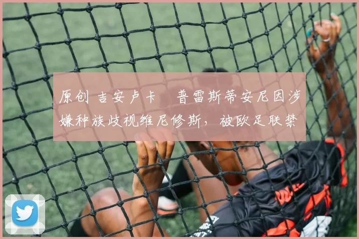 原创 吉安卢卡・普雷斯蒂安尼因涉嫌种族歧视维尼修斯,被欧足联禁赛