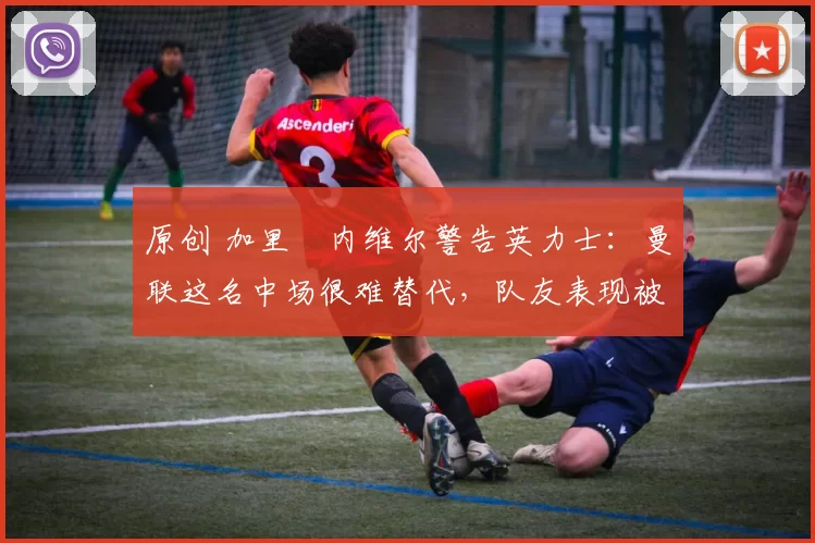 原创 加里・内维尔警告英力士：曼联这名中场很难替代，队友表现被赞 “离谱”
