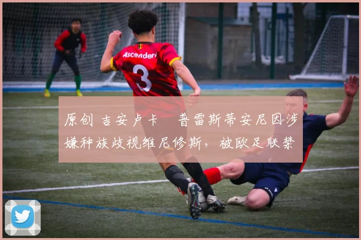 原创 吉安卢卡・普雷斯蒂安尼因涉嫌种族歧视维尼修斯，被欧足联禁赛