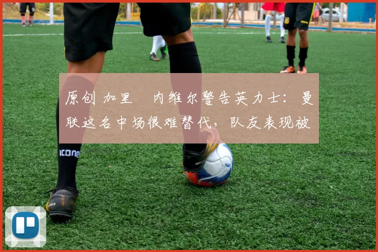 原创 加里・内维尔警告英力士:曼联这名中场很难替代,队友表现被赞 “离谱”