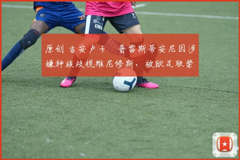 原创 吉安卢卡・普雷斯蒂安尼因涉嫌种族歧视维尼修斯,被欧足联禁赛