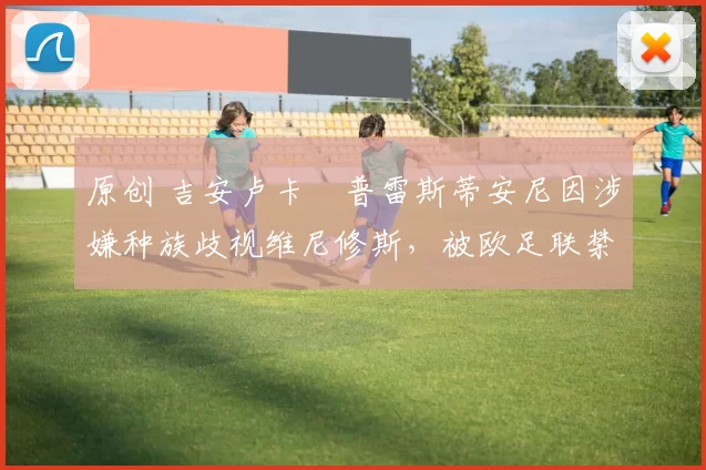 原创 吉安卢卡・普雷斯蒂安尼因涉嫌种族歧视维尼修斯，被欧足联禁赛