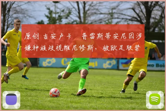 原创 吉安卢卡・普雷斯蒂安尼因涉嫌种族歧视维尼修斯，被欧足联禁赛