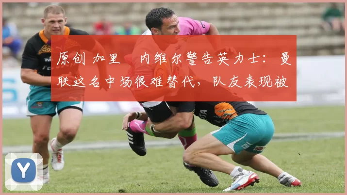 原创 加里・内维尔警告英力士：曼联这名中场很难替代，队友表现被赞 “离谱”