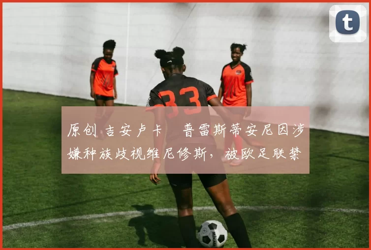 原创 吉安卢卡・普雷斯蒂安尼因涉嫌种族歧视维尼修斯,被欧足联禁赛