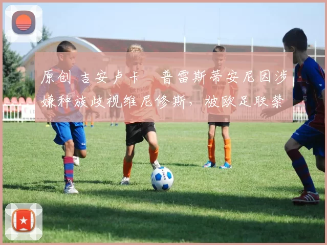 原创 吉安卢卡・普雷斯蒂安尼因涉嫌种族歧视维尼修斯，被欧足联禁赛