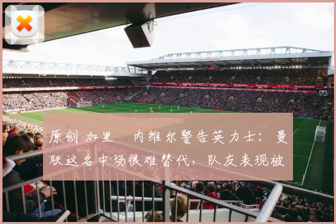 原创 加里・内维尔警告英力士：曼联这名中场很难替代，队友表现被赞 “离谱”