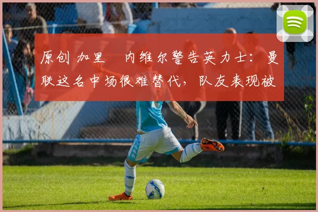 原创 加里・内维尔警告英力士：曼联这名中场很难替代，队友表现被赞 “离谱”