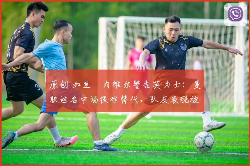 原创 加里・内维尔警告英力士:曼联这名中场很难替代,队友表现被赞 “离谱”