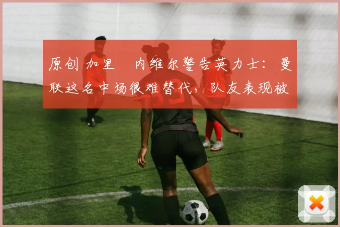 原创 加里・内维尔警告英力士：曼联这名中场很难替代，队友表现被赞 “离谱”