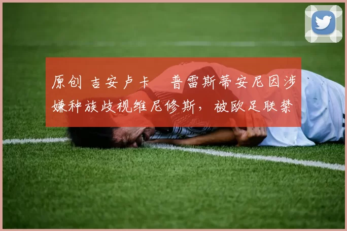 原创 吉安卢卡・普雷斯蒂安尼因涉嫌种族歧视维尼修斯，被欧足联禁赛