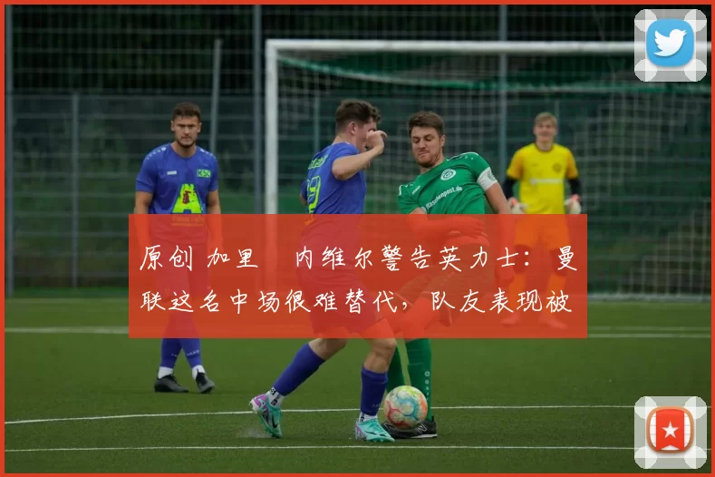 原创 加里・内维尔警告英力士:曼联这名中场很难替代,队友表现被赞 “离谱”