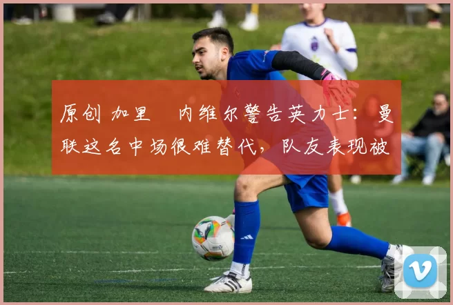 原创 加里・内维尔警告英力士：曼联这名中场很难替代，队友表现被赞 “离谱”